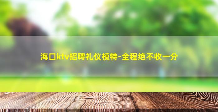 海口ktv招聘礼仪模特-全程绝不收一分